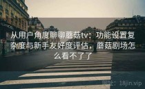 从用户角度聊聊蘑菇tv：功能设置复杂度与新手友好度评估，蘑菇剧场怎么看不了了