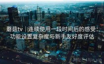 蘑菇tv｜连续使用一段时间后的感受：功能设置复杂度与新手友好度评估
