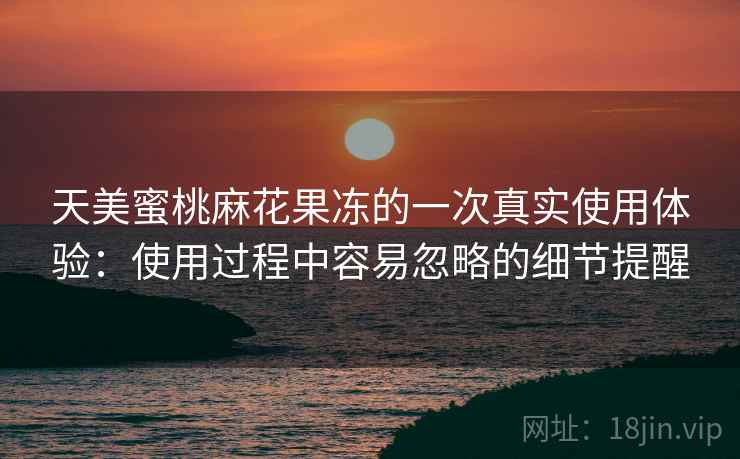 天美蜜桃麻花果冻的一次真实使用体验:使用过程中容易忽略的细节提醒 第2张 天美蜜桃麻花果冻的一次真实使用体验:使用过程中容易忽略的细节提醒 第2张