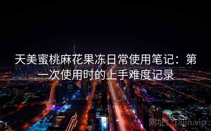 天美蜜桃麻花果冻日常使用笔记:第一次使用时的上手难度记录 第1张 天美蜜桃麻花果冻日常使用笔记:第一次使用时的上手难度记录 第1张