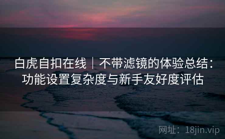 白虎自扣在线|不带滤镜的体验总结:功能设置复杂度与新手友好度评估 第2张 白虎自扣在线|不带滤镜的体验总结:功能设置复杂度与新手友好度评估 第2张