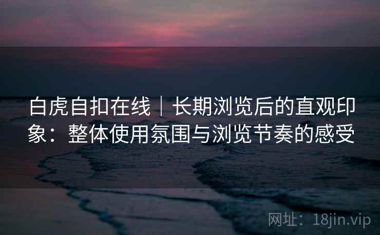 白虎自扣在线|长期浏览后的直观印象:整体使用氛围与浏览节奏的感受 第2张 白虎自扣在线|长期浏览后的直观印象:整体使用氛围与浏览节奏的感受 第2张