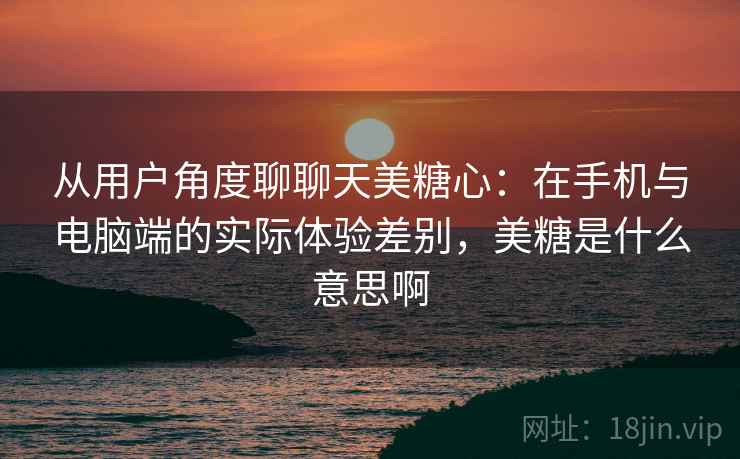 从用户角度聊聊天美糖心：在手机与电脑端的实际体验差别，美糖是什么意思啊  第1张
