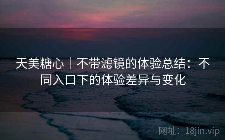 天美糖心｜不带滤镜的体验总结：不同入口下的体验差异与变化  第1张