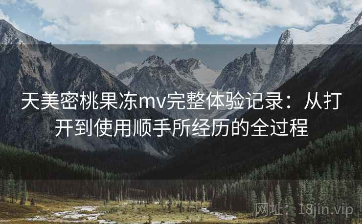 天美密桃果冻mv完整体验记录：从打开到使用顺手所经历的全过程  第2张