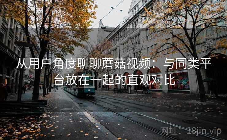 从用户角度聊聊蘑菇视频：与同类平台放在一起的直观对比  第2张