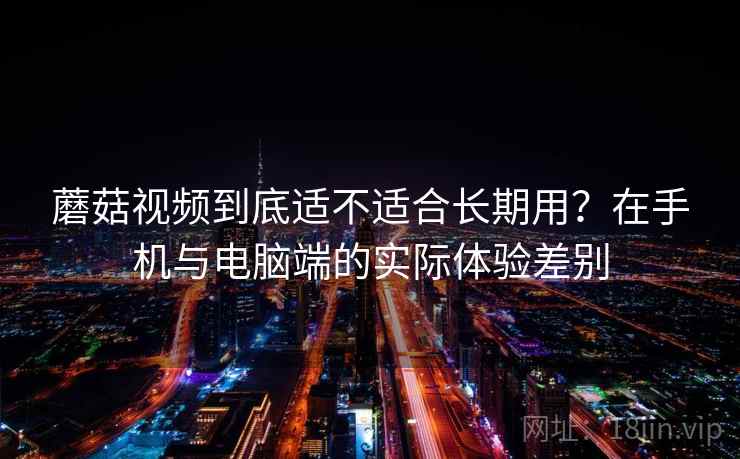 蘑菇视频到底适不适合长期用？在手机与电脑端的实际体验差别  第2张