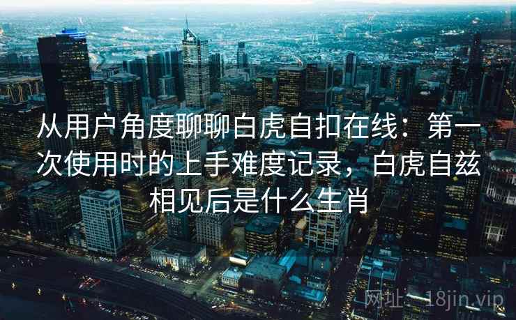 从用户角度聊聊白虎自扣在线：第一次使用时的上手难度记录，白虎自兹相见后是什么生肖  第1张