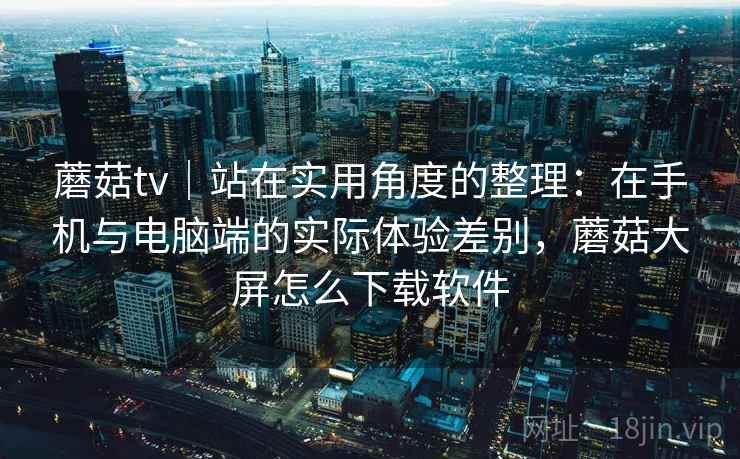 蘑菇tv｜站在实用角度的整理：在手机与电脑端的实际体验差别，蘑菇大屏怎么下载软件  第1张