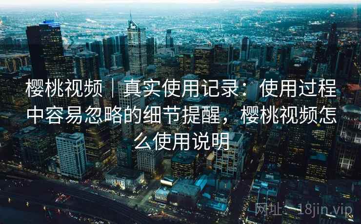 樱桃视频｜真实使用记录：使用过程中容易忽略的细节提醒，樱桃视频怎么使用说明  第1张