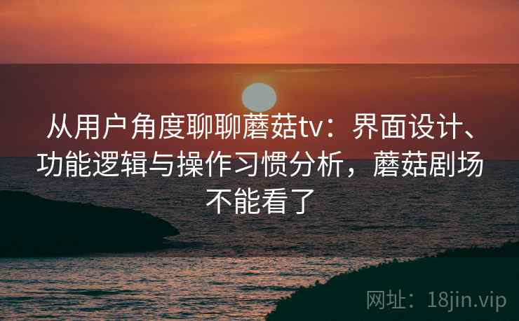 从用户角度聊聊蘑菇tv：界面设计、功能逻辑与操作习惯分析，蘑菇剧场不能看了  第2张