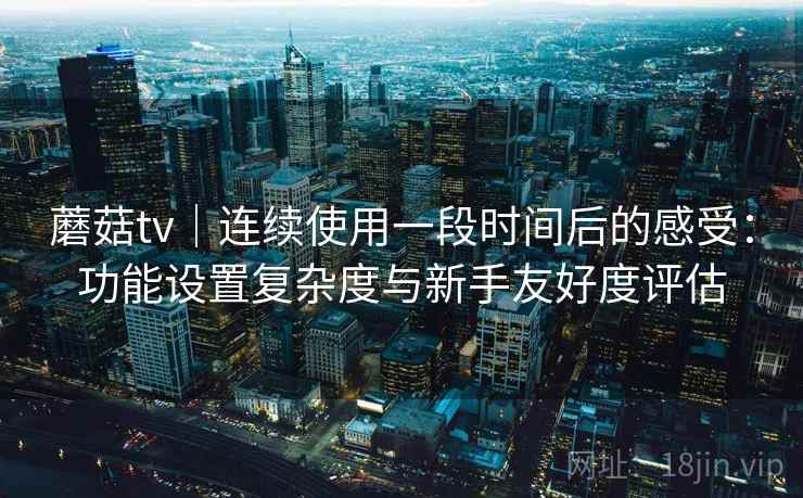 蘑菇tv｜连续使用一段时间后的感受：功能设置复杂度与新手友好度评估  第1张