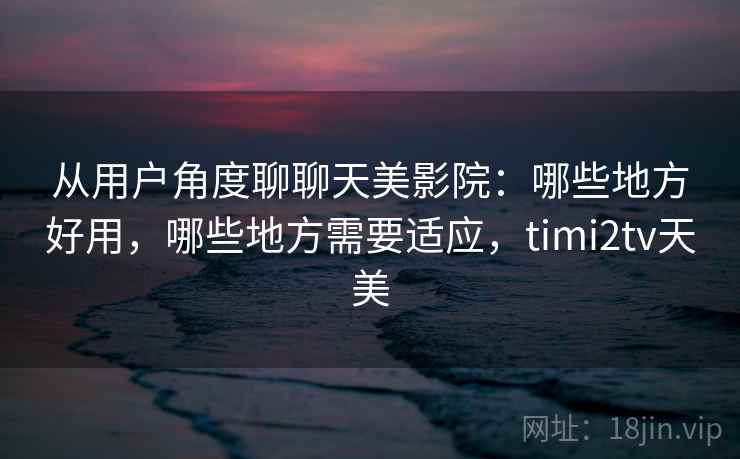 从用户角度聊聊天美影院：哪些地方好用，哪些地方需要适应，timi2tv天美  第2张