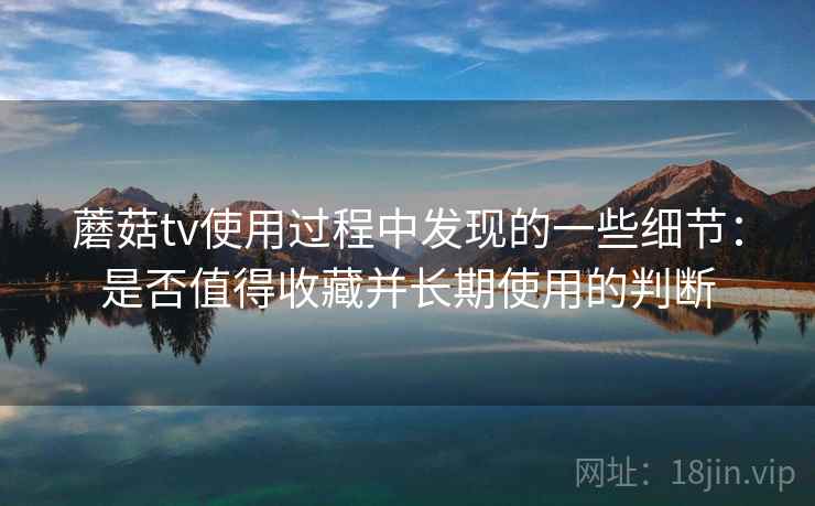 蘑菇tv使用过程中发现的一些细节：是否值得收藏并长期使用的判断