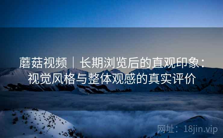 蘑菇视频｜长期浏览后的直观印象：视觉风格与整体观感的真实评价  第1张