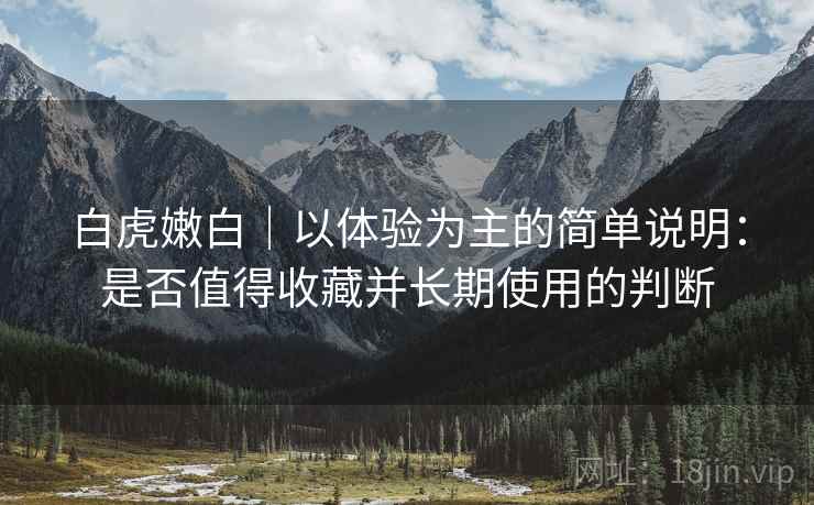 白虎嫩白|以体验为主的简单说明:是否值得收藏并长期使用的判断 第2张 白虎嫩白|以体验为主的简单说明:是否值得收藏并长期使用的判断 第2张