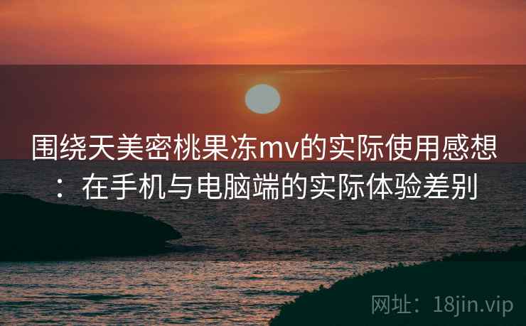 围绕天美密桃果冻mv的实际使用感想：在手机与电脑端的实际体验差别  第2张