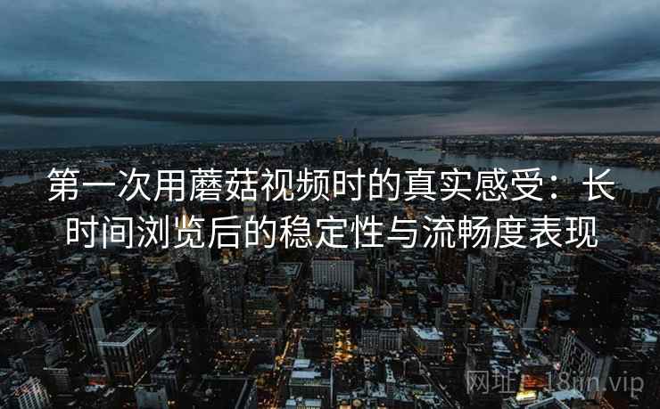 第一次用蘑菇视频时的真实感受:长时间浏览后的稳定性与流畅度表现 第1张 第一次用蘑菇视频时的真实感受:长时间浏览后的稳定性与流畅度表现 第1张