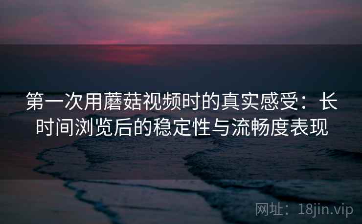 第一次用蘑菇视频时的真实感受:长时间浏览后的稳定性与流畅度表现 第2张 第一次用蘑菇视频时的真实感受:长时间浏览后的稳定性与流畅度表现 第2张