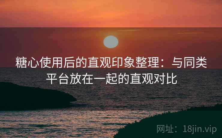 糖心使用后的直观印象整理：与同类平台放在一起的直观对比  第2张