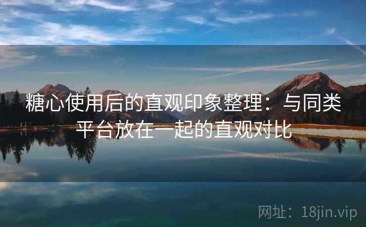 糖心使用后的直观印象整理：与同类平台放在一起的直观对比  第1张