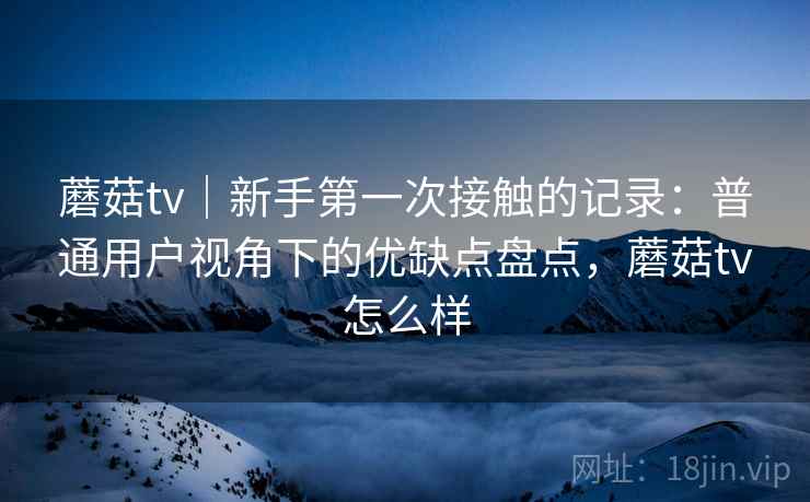 蘑菇tv|新手第一次接触的记录:普通用户视角下的优缺点盘点,蘑菇tv怎么样 第1张 蘑菇tv|新手第一次接触的记录:普通用户视角下的优缺点盘点,蘑菇tv怎么样 第1张