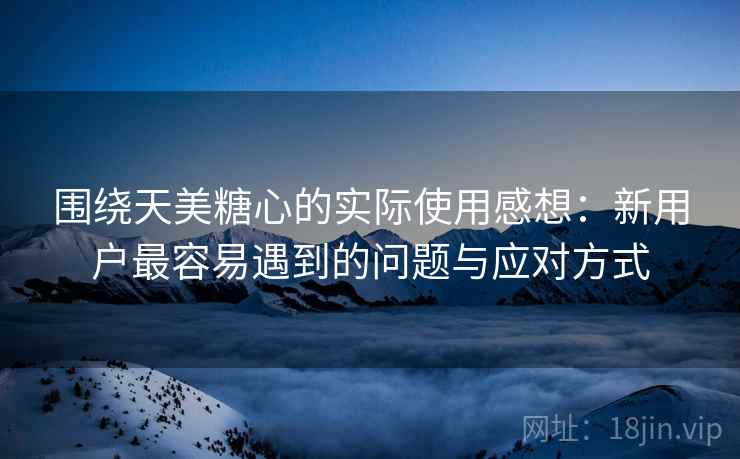围绕天美糖心的实际使用感想:新用户最容易遇到的问题与应对方式 第2张 围绕天美糖心的实际使用感想:新用户最容易遇到的问题与应对方式 第2张