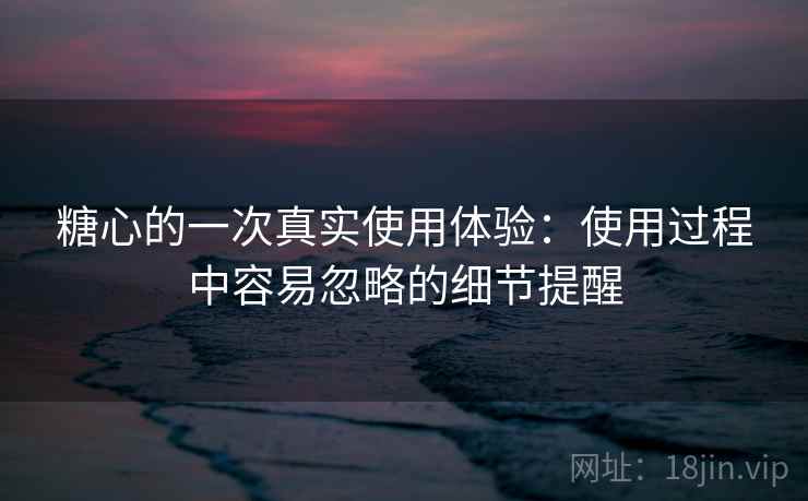 糖心的一次真实使用体验:使用过程中容易忽略的细节提醒 第2张 糖心的一次真实使用体验:使用过程中容易忽略的细节提醒 第2张