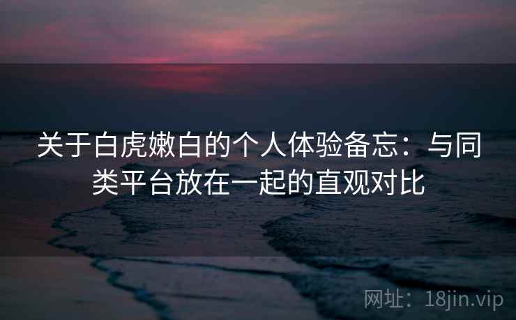 关于白虎嫩白的个人体验备忘:与同类平台放在一起的直观对比 第1张 关于白虎嫩白的个人体验备忘:与同类平台放在一起的直观对比 第1张