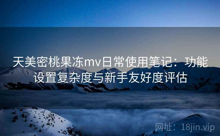 天美密桃果冻mv日常使用笔记:功能设置复杂度与新手友好度评估 第2张 天美密桃果冻mv日常使用笔记:功能设置复杂度与新手友好度评估 第2张