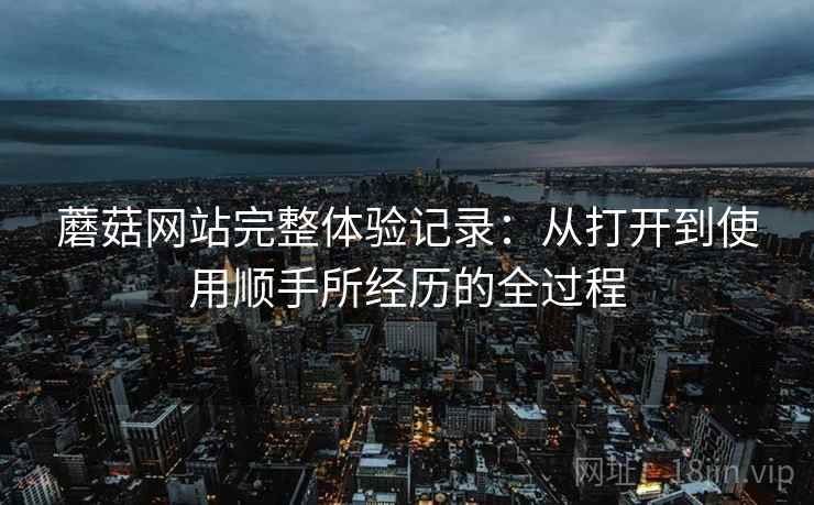 蘑菇网站完整体验记录:从打开到使用顺手所经历的全过程 第2张 蘑菇网站完整体验记录:从打开到使用顺手所经历的全过程 第2张