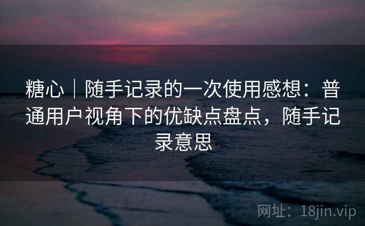 糖心|随手记录的一次使用感想:普通用户视角下的优缺点盘点,随手记录意思 第2张 糖心|随手记录的一次使用感想:普通用户视角下的优缺点盘点,随手记录意思 第2张