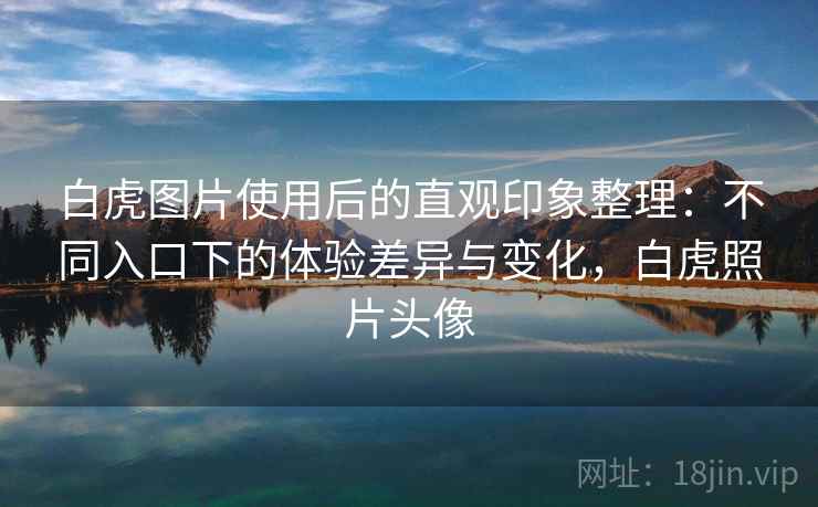 白虎图片使用后的直观印象整理：不同入口下的体验差异与变化，白虎照片头像  第1张