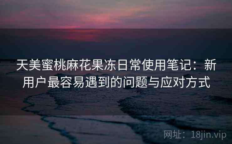 天美蜜桃麻花果冻日常使用笔记:新用户最容易遇到的问题与应对方式 第2张 天美蜜桃麻花果冻日常使用笔记:新用户最容易遇到的问题与应对方式 第2张
