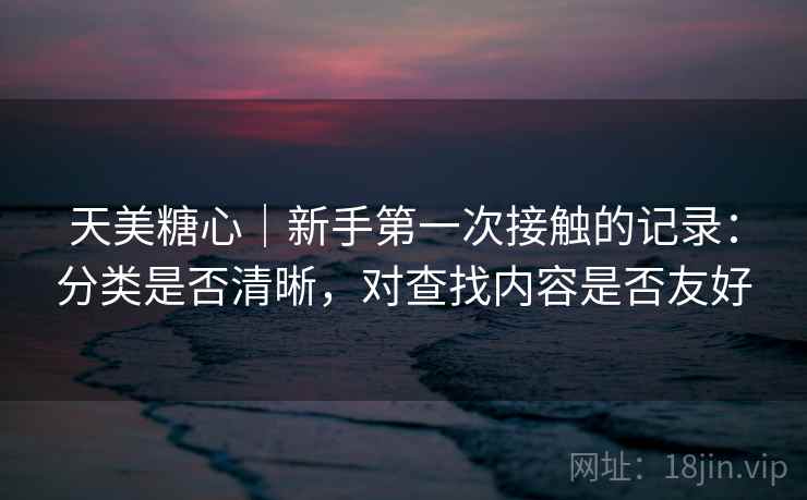 天美糖心｜新手第一次接触的记录：分类是否清晰，对查找内容是否友好  第1张