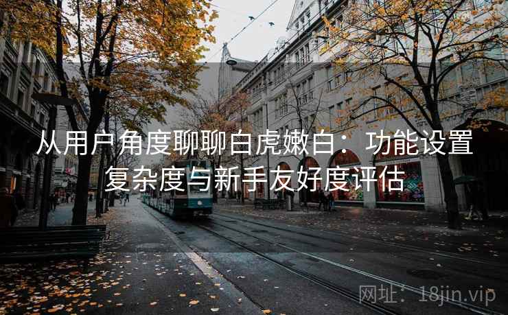 从用户角度聊聊白虎嫩白:功能设置复杂度与新手友好度评估 第2张 从用户角度聊聊白虎嫩白:功能设置复杂度与新手友好度评估 第2张