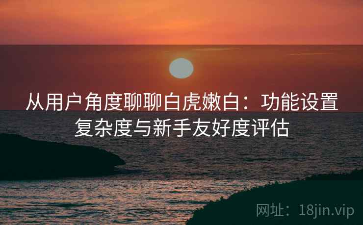 从用户角度聊聊白虎嫩白:功能设置复杂度与新手友好度评估 第1张 从用户角度聊聊白虎嫩白:功能设置复杂度与新手友好度评估 第1张