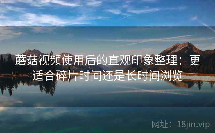 蘑菇视频使用后的直观印象整理:更适合碎片时间还是长时间浏览 第1张 蘑菇视频使用后的直观印象整理:更适合碎片时间还是长时间浏览 第1张