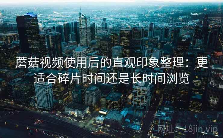 蘑菇视频使用后的直观印象整理:更适合碎片时间还是长时间浏览 第2张 蘑菇视频使用后的直观印象整理:更适合碎片时间还是长时间浏览 第2张